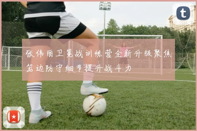 张伟丽卫冕战训练营全新升级聚焦笼边防守细节提升战斗力