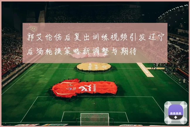 郭艾伦伤后复出训练视频引发辽宁后场轮换策略新调整与期待