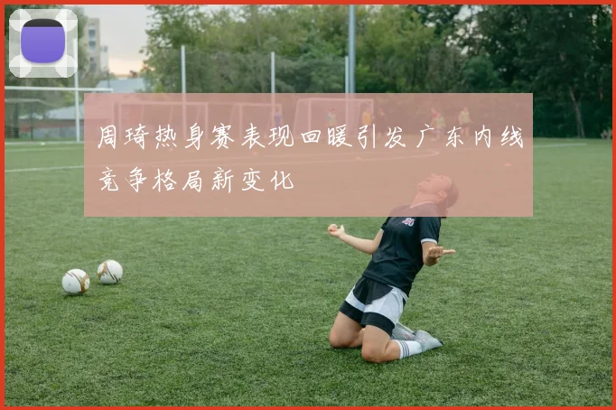 周琦热身赛表现回暖引发广东内线竞争格局新变化