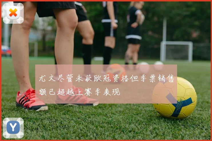 尤文尽管未获欧冠资格但季票销售额已超越上赛季表现