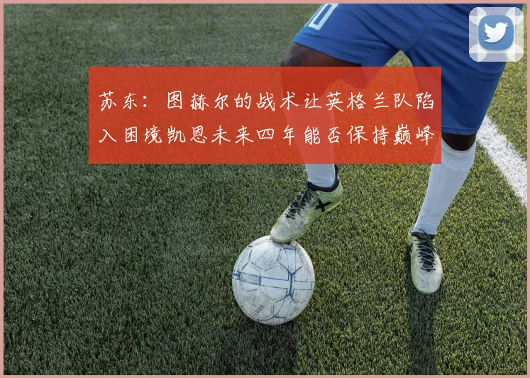 苏东：图赫尔的战术让英格兰队陷入困境凯恩未来四年能否保持巅峰状态