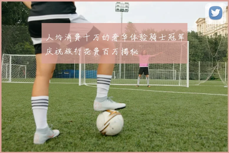 人均消费十万的奢华体验骑士冠军庆祝旅行花费百万揭秘