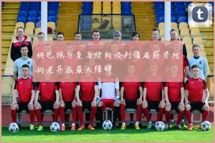 姆巴佩与皇马续约谈判僵局薪资结构差异成最大障碍