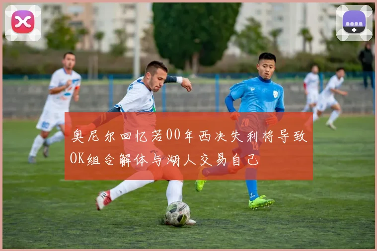 奥尼尔回忆若00年西决失利将导致OK组合解体与湖人交易自己